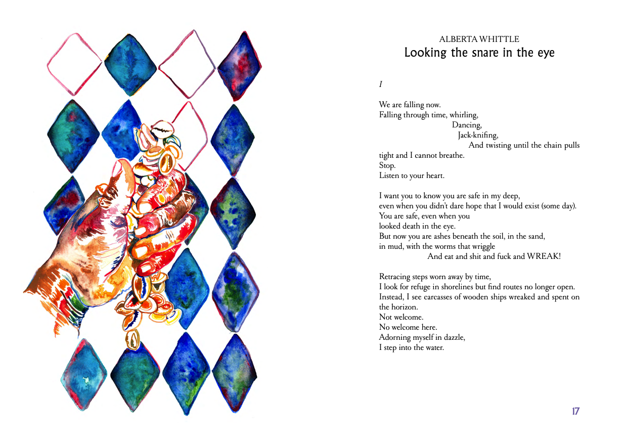 An illustration of a hand holding shells in front of a diamond pattern sits alongside a poem by Alberta Whittle, entitled Looking the snare in the eye. It says "I We are falling now. Falling through time, whirling. Dancing, Jack-knifing. And twisting until the chain pulls tight and I cannot breathe. Stop. Listen to your heart. I want you to know you are safe in my deep, even when you didn't dare hope that I would exist (some day), You are safe, even when you looked death in the eye. But now you are ashes beneath the soil, in the sand, in mud, with the worms that wringgle and eat and shit and fuck and WREAK! Retracing steps worn away by time, I look fo refuge in shorelines but find routes no longer open. Instead I see carcasses of wooden ships wreaked and spent on the horizon. Not welcome. No welcome here. Adorning myself in dazzle, I step into the water."